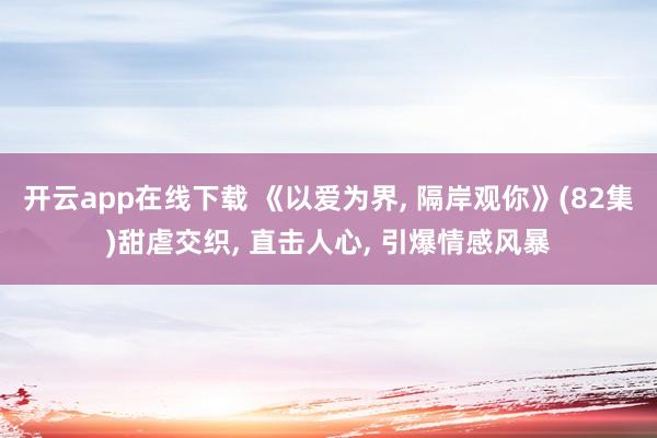 开云app在线下载 《以爱为界， 隔岸观你》(82集)甜虐交织， 直击人心， 引爆情感风暴