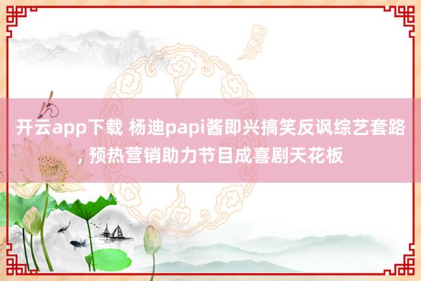 开云app下载 杨迪papi酱即兴搞笑反讽综艺套路， 预热营销助力节目成喜剧天花板