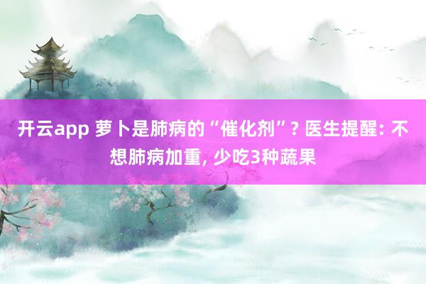 开云app 萝卜是肺病的“催化剂”? 医生提醒: 不想肺病加重， 少吃3种蔬果