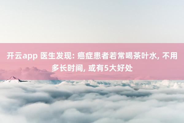开云app 医生发现: 癌症患者若常喝茶叶水， 不用多长时间， 或有5大好处