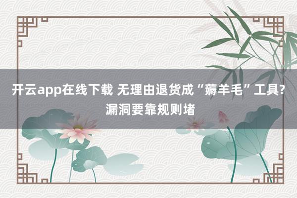 开云app在线下载 无理由退货成“薅羊毛”工具? 漏洞要靠规则堵