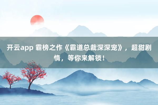 开云app 霸榜之作《霸道总裁深深宠》，超甜剧情，等你来解锁！