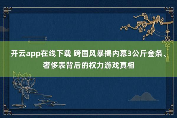 开云app在线下载 跨国风暴揭内幕3公斤金条、奢侈表背后的权力游戏真相