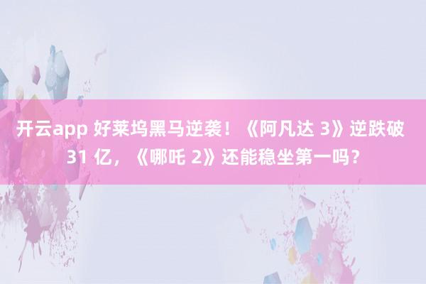 开云app 好莱坞黑马逆袭！《阿凡达 3》逆跌破 31 亿，《哪吒 2》还能稳坐第一吗？