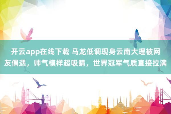 开云app在线下载 马龙低调现身云南大理被网友偶遇，帅气模样超吸睛，世界冠军气质直接拉满