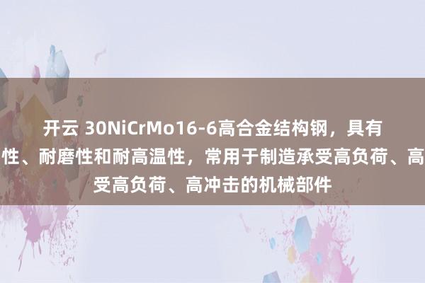 开云 30NiCrMo16-6高合金结构钢，具有优良的强度、韧性、耐磨性和耐高温性，常用于制造承受高负荷、高冲击的机械部件