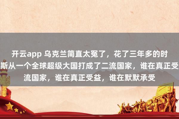 开云app 乌克兰简直太冤了，花了三年多的时间，硬生生把俄罗斯从一个全球超级大国打成了二流国家，谁在真正受益，谁在默默承受