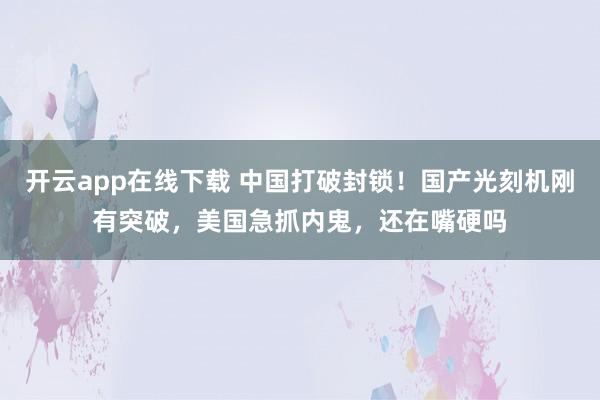 开云app在线下载 中国打破封锁!国产光刻机刚有突破,美国急抓内鬼,还在嘴硬吗