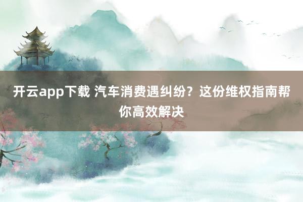 开云app下载 汽车消费遇纠纷？这份维权指南帮你高效解决