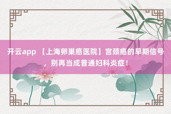 开云app 【上海卵巢癌医院】宫颈癌的早期信号，别再当成普通妇科炎症！