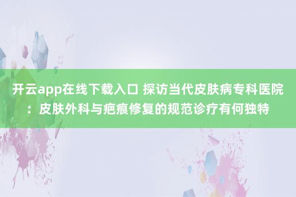 开云app在线下载入口 探访当代皮肤病专科医院:皮肤外科与疤痕修复的规范诊疗有何独特