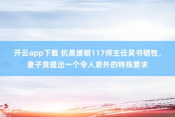 开云app下载 抗美援朝117师主任吴书牺牲，妻子竟提出一个令人意外的特殊要求