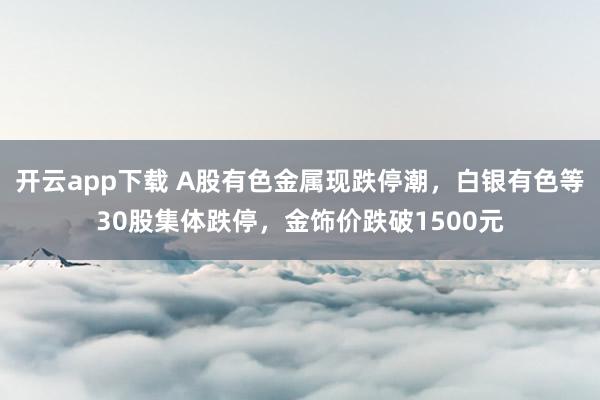 开云app下载 A股有色金属现跌停潮，白银有色等30股集体跌停，金饰价跌破1500元