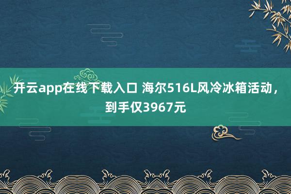 开云app在线下载入口 海尔516L风冷冰箱活动，到手仅3967元