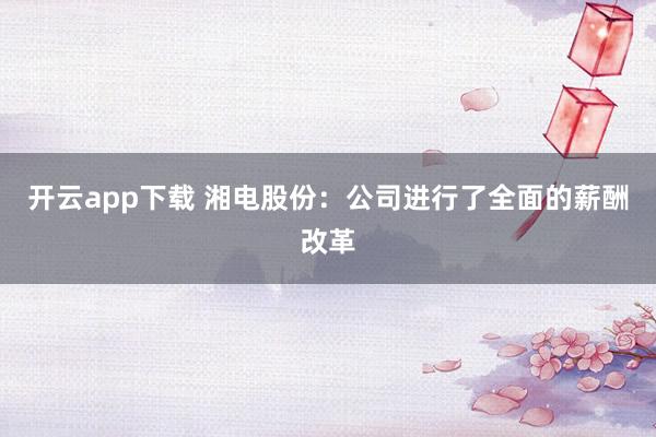 开云app下载 湘电股份：公司进行了全面的薪酬改革