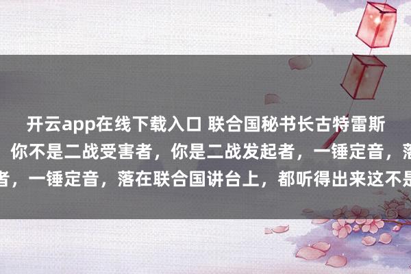 开云app在线下载入口 联合国秘书长古特雷斯，一句话给日本定了性，你不是二战受害者，你是二战发起者，一锤定音，落在联合国讲台上，都听得出来这不是随口而出