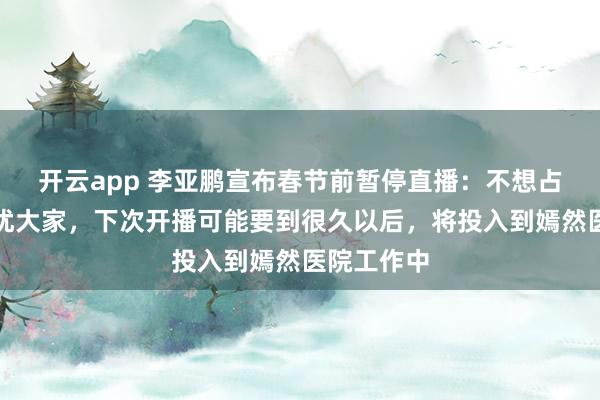 开云app 李亚鹏宣布春节前暂停直播：不想占据荧幕叨扰大家，下次开播可能要到很久以后，将投入到嫣然医院工作中