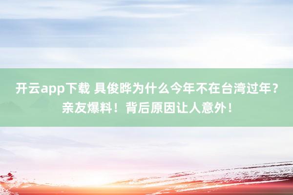 开云app下载 具俊晔为什么今年不在台湾过年？亲友爆料！背后原因让人意外！