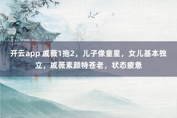 开云app 戚薇1拖2，儿子像童星，女儿基本独立，戚薇素颜特苍老，状态疲惫