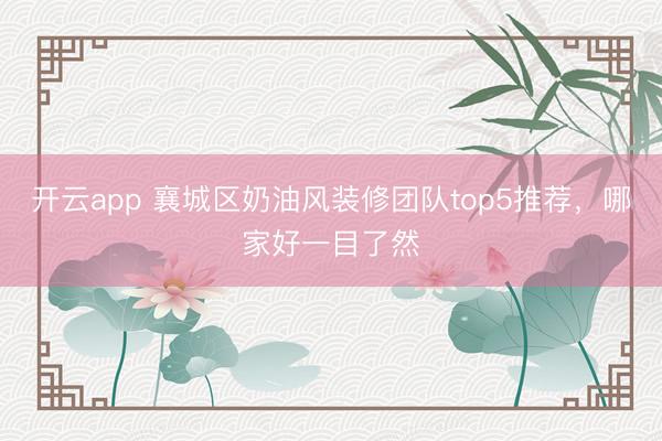 开云app 襄城区奶油风装修团队top5推荐，哪家好一目了然