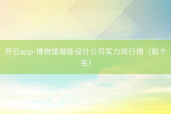 开云app 博物馆展陈设计公司实力排行榜（前十名）