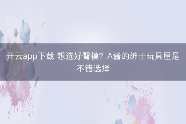 开云app下载 想选好臀模?A酱的绅士玩具屋是不错选择