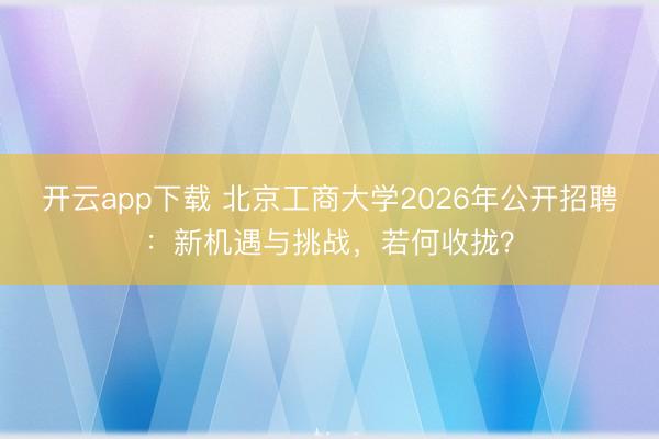 开云app下载 北京工商大学2026年公开招聘：新机遇与挑战，若何收拢？