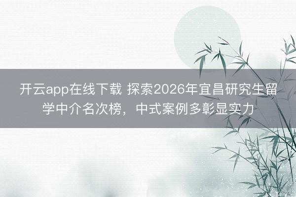 开云app在线下载 探索2026年宜昌研究生留学中介名次榜,中式案例多彰显实力