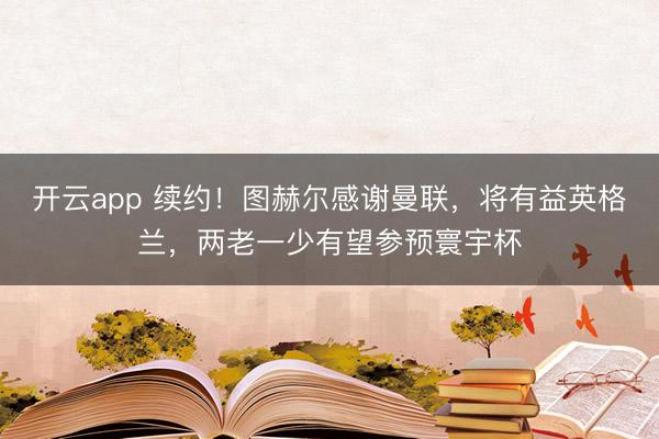 开云app 续约!图赫尔感谢曼联,将有益英格兰,两老一少有望参预寰宇杯