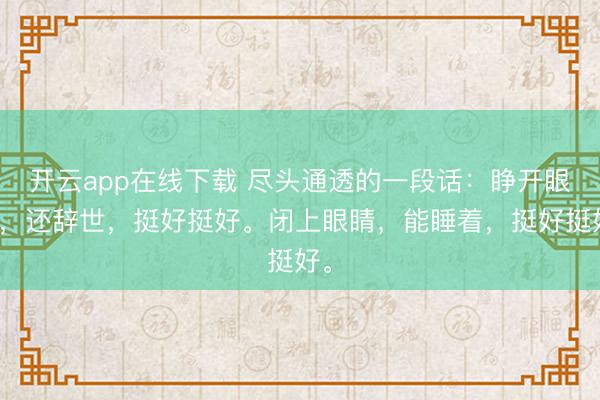 开云app在线下载 尽头通透的一段话：睁开眼睛，还辞世，挺好挺好。闭上眼睛，能睡着，挺好挺好。