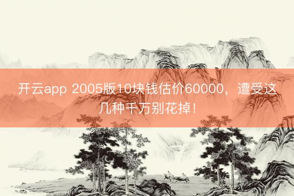 开云app 2005版10块钱估价60000，遭受这几种千万别花掉！