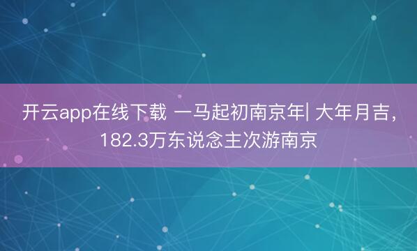 开云app在线下载 一马起初南京年| 大年月吉，182.3万东说念主次游南京