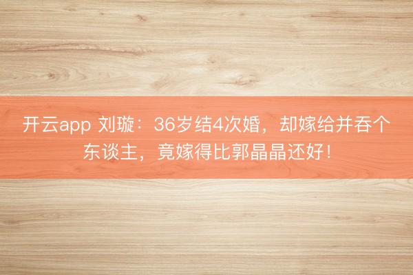 开云app 刘璇：36岁结4次婚，却嫁给并吞个东谈主，竟嫁得比郭晶晶还好！