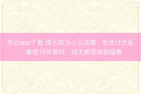 开云app下载 傍大款当小三成瘾,私生计太乱,难怪16年昔时,阔太都视她如猛兽