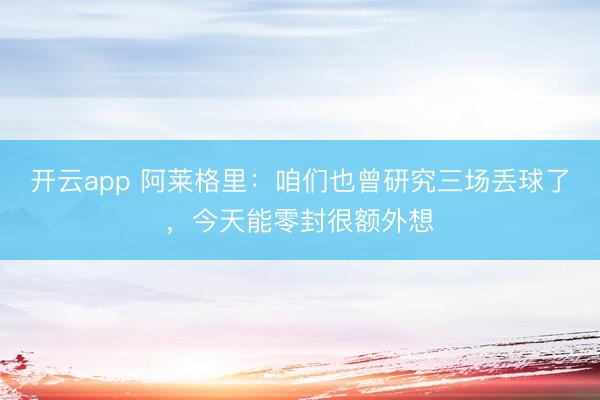 开云app 阿莱格里：咱们也曾研究三场丢球了，今天能零封很额外想
