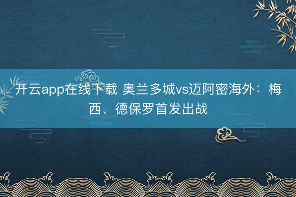 开云app在线下载 奥兰多城vs迈阿密海外:梅西、德保罗首发出战