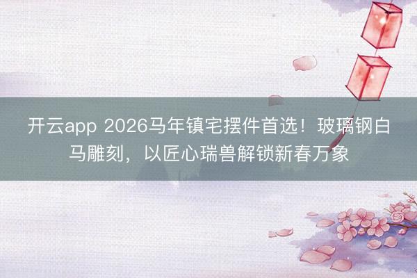 开云app 2026马年镇宅摆件首选！玻璃钢白马雕刻，以匠心瑞兽解锁新春万象