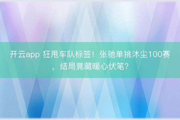 开云app 狂甩车队标签！张驰单挑沐尘100赛，结局竟藏暖心伏笔？