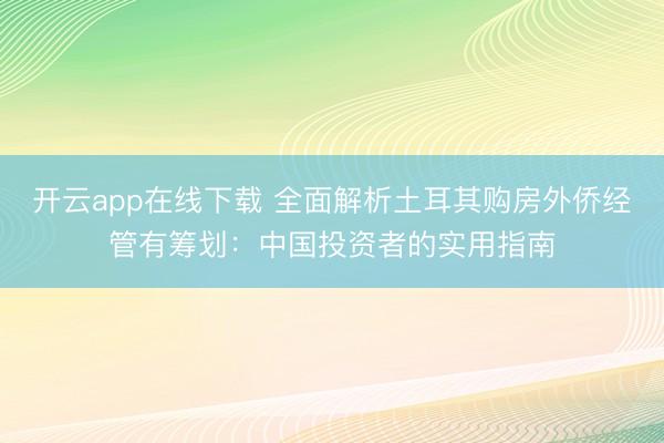 开云app在线下载 全面解析土耳其购房外侨经管有筹划:中国投资者的实用指南